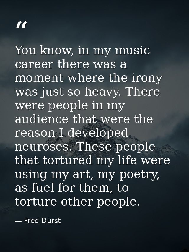 You know, in my music career there was a moment where the irony was just so heavy. There were people in my audience that — Fred Durst