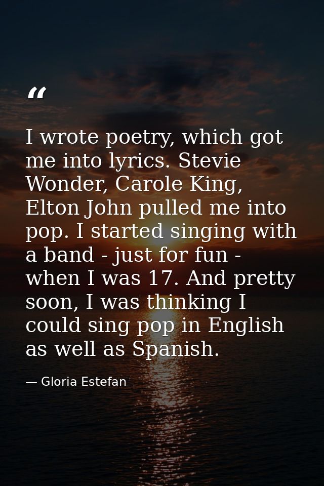 I wrote poetry, which got me into lyrics. Stevie Wonder, Carole King, Elton John pulled me into pop. I started singing w — Gloria Estefan