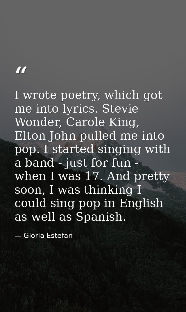 I wrote poetry, which got me into lyrics. Stevie Wonder, Carole King, Elton John pulled me into pop. I started singing w — Gloria Estefan