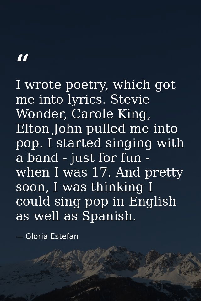 I wrote poetry, which got me into lyrics. Stevie Wonder, Carole King, Elton John pulled me into pop. I started singing w — Gloria Estefan