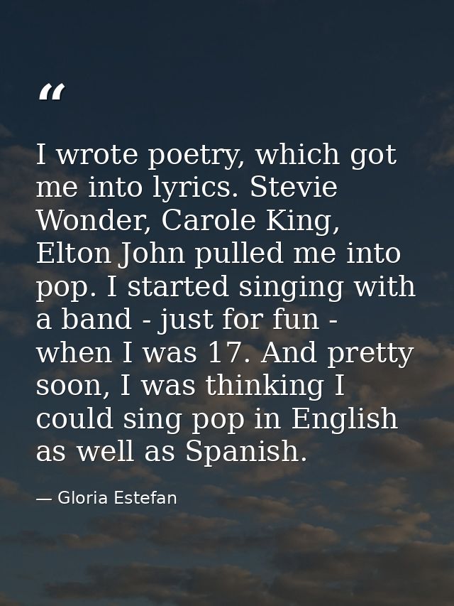 I wrote poetry, which got me into lyrics. Stevie Wonder, Carole King, Elton John pulled me into pop. I started singing w — Gloria Estefan