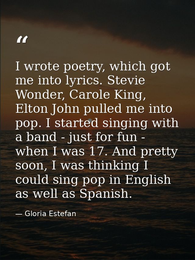 I wrote poetry, which got me into lyrics. Stevie Wonder, Carole King, Elton John pulled me into pop. I started singing w — Gloria Estefan