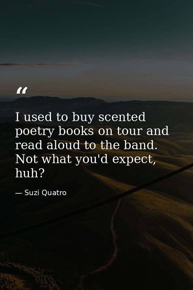 I used to buy scented poetry books on tour and read aloud to the band. Not what you'd expect, huh? — Suzi Quatro