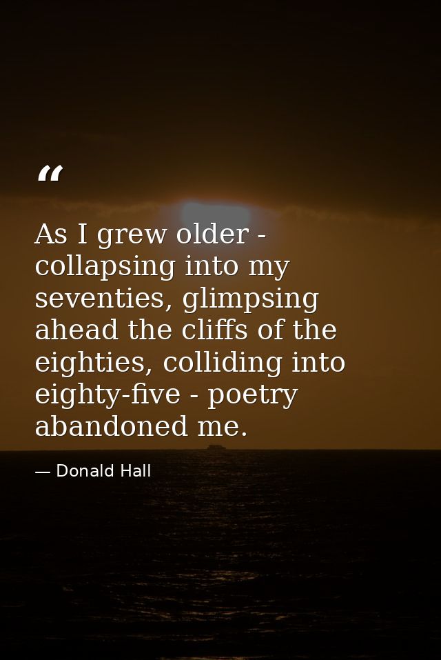 As I grew older - collapsing into my seventies, glimpsing ahead the cliffs of the eighties, colliding into eighty-five - — Donald Hall