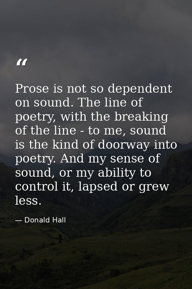 Prose is not so dependent on sound. The line of poetry, with the breaking of the line - to me, sound is the kind of door — Donald Hall