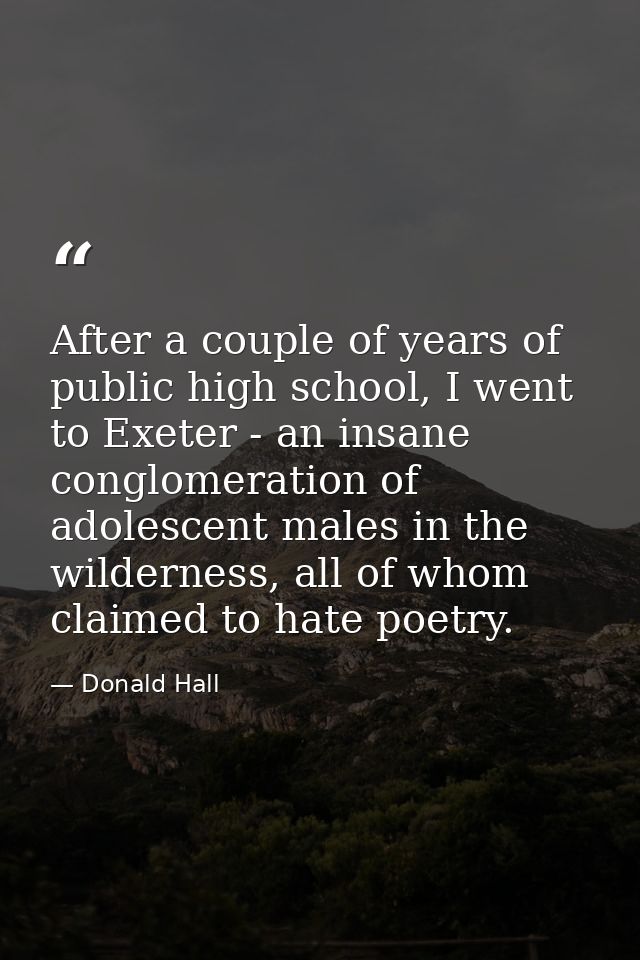 After a couple of years of public high school, I went to Exeter - an insane conglomeration of adolescent males in the wi — Donald Hall