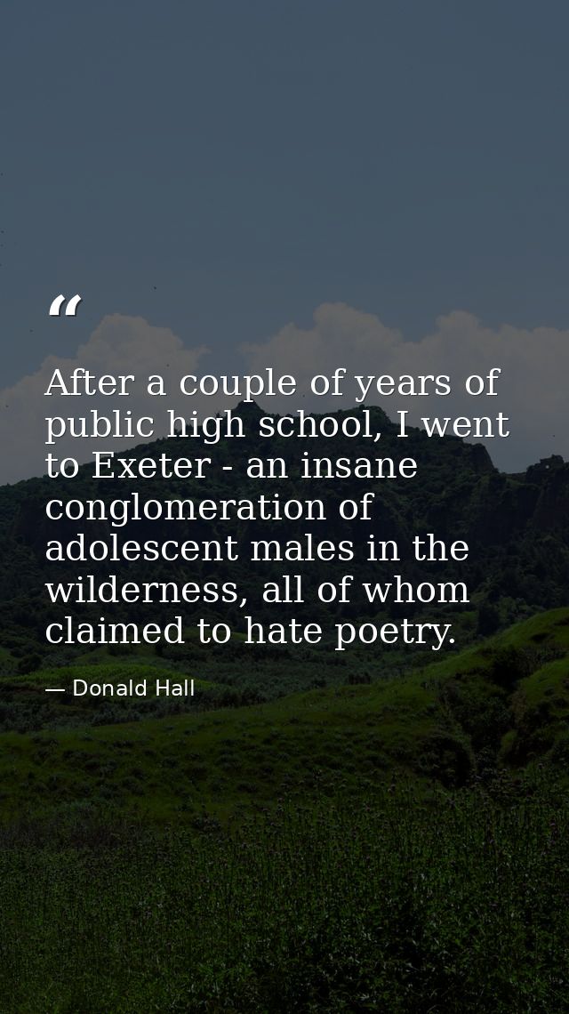 After a couple of years of public high school, I went to Exeter - an insane conglomeration of adolescent males in the wi — Donald Hall