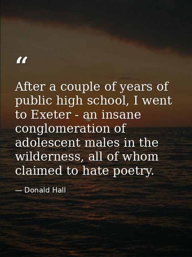 After a couple of years of public high school, I went to Exeter - an insane conglomeration of adolescent males in the wi — Donald Hall