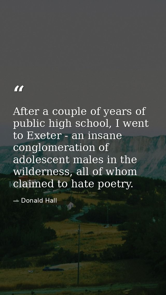 After a couple of years of public high school, I went to Exeter - an insane conglomeration of adolescent males in the wi — Donald Hall
