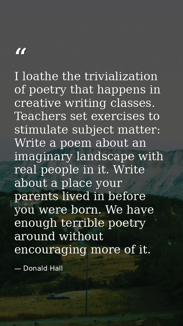 I loathe the trivialization of poetry that happens in creative writing classes. Teachers set exercises to stimulate subj — Donald Hall