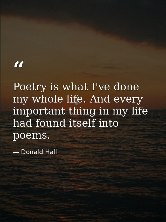 Poetry is what I've done my whole life. And every important thing in my life had found itself into poems. — Donald Hall