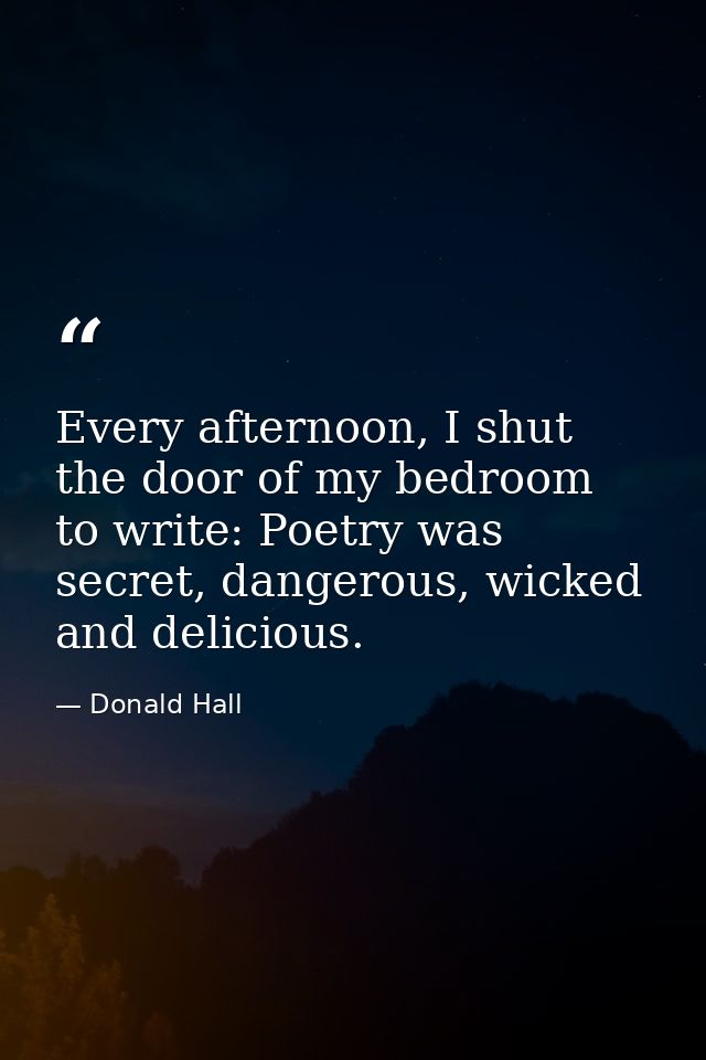 Every afternoon, I shut the door of my bedroom to write: Poetry was secret, dangerous, wicked and delicious. — Donald Hall