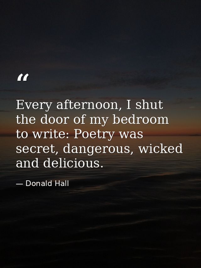 Every afternoon, I shut the door of my bedroom to write: Poetry was secret, dangerous, wicked and delicious. — Donald Hall