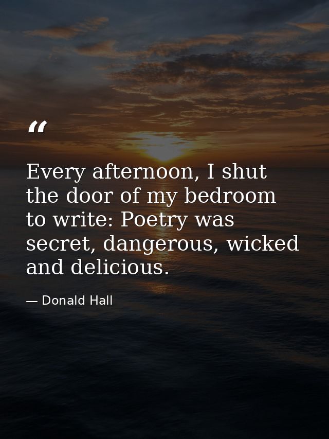 Every afternoon, I shut the door of my bedroom to write: Poetry was secret, dangerous, wicked and delicious. — Donald Hall