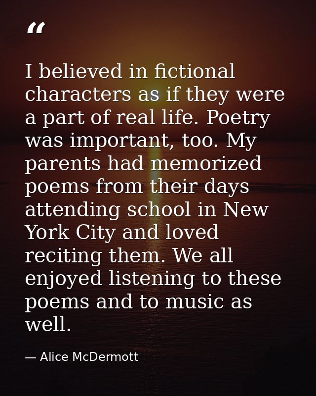 I believed in fictional characters as if they were a part of real life. Poetry was important, too. My parents had memori — Alice McDermott