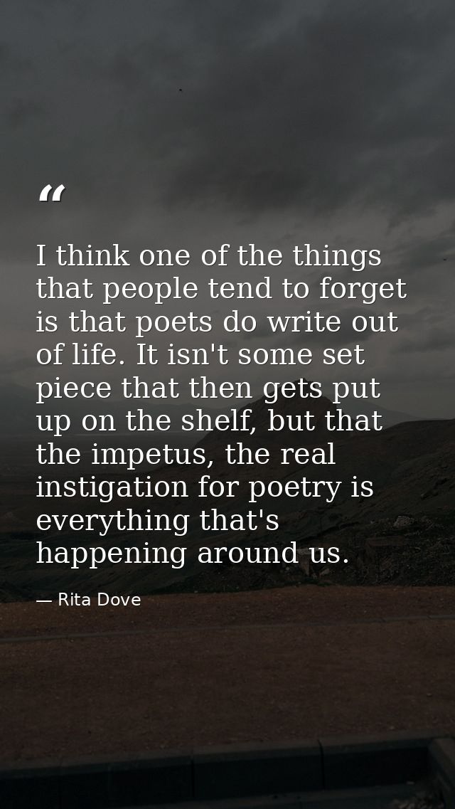 I think one of the things that people tend to forget is that poets do write out of life. It isn't some set piece that th — Rita Dove
