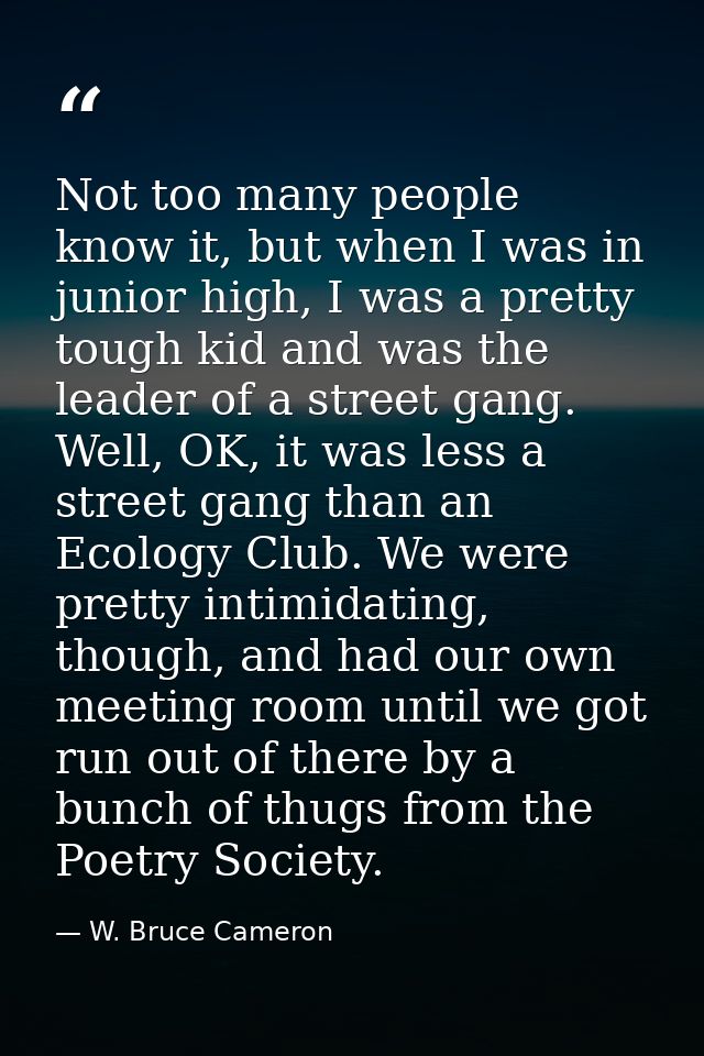 Not too many people know it, but when I was in junior high, I was a pretty tough kid and was the leader of a street gang — W. Bruce Cameron