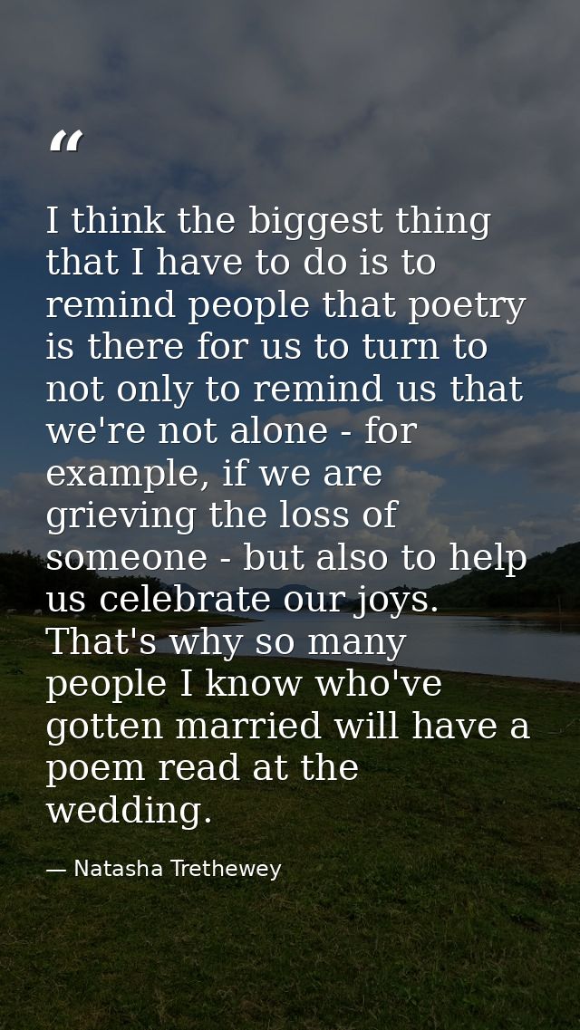 I think the biggest thing that I have to do is to remind people that poetry is there for us to turn to not only to remin — Natasha Trethewey