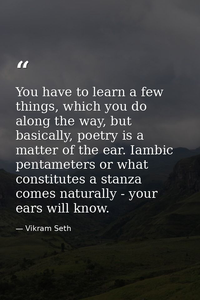 You have to learn a few things, which you do along the way, but basically, poetry is a matter of the ear. Iambic pentame — Vikram Seth