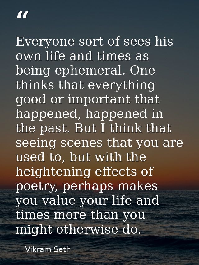 Everyone sort of sees his own life and times as being ephemeral. One thinks that everything good or important that happe — Vikram Seth