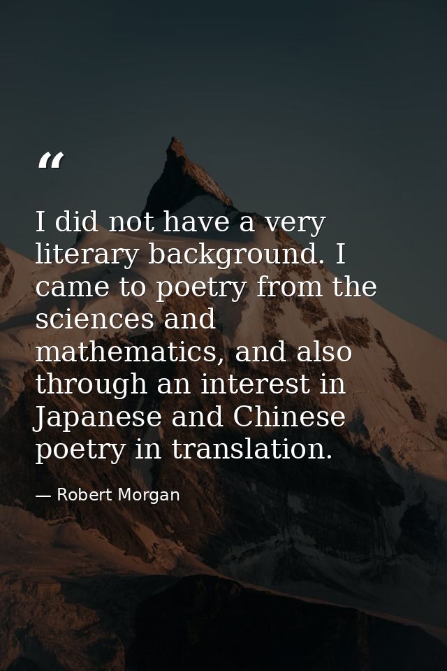 I did not have a very literary background. I came to poetry from the sciences and mathematics, and also through an inter — Robert Morgan