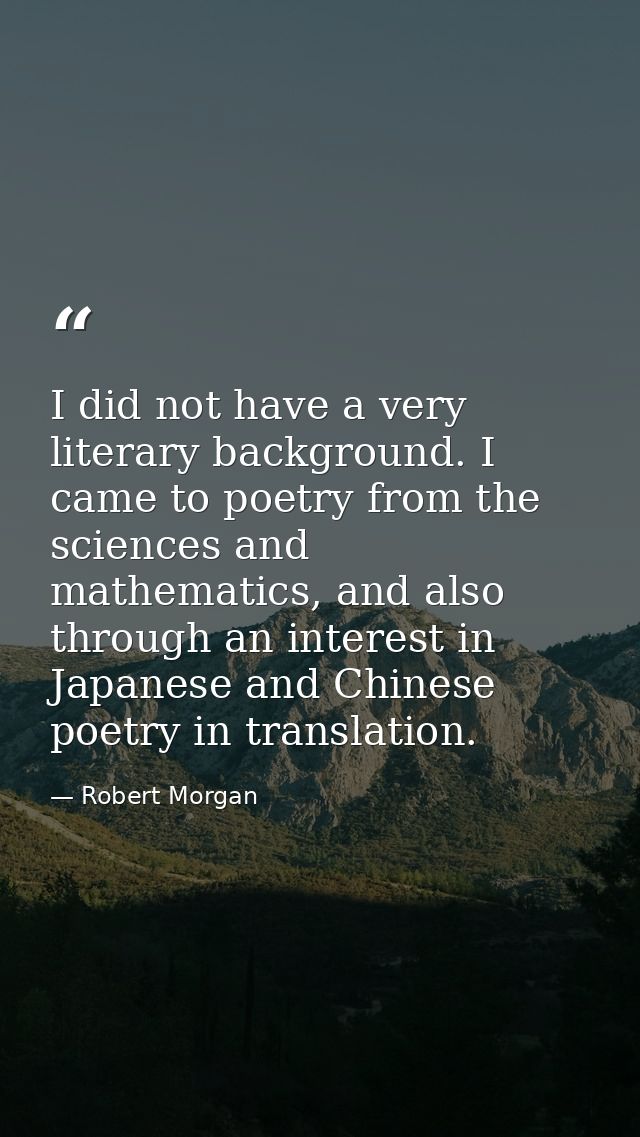 I did not have a very literary background. I came to poetry from the sciences and mathematics, and also through an inter — Robert Morgan