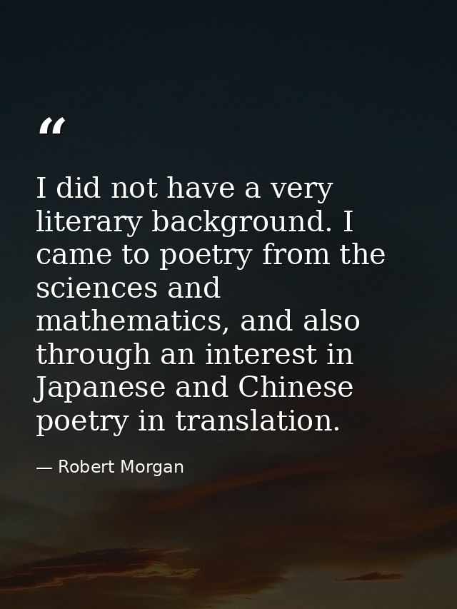 I did not have a very literary background. I came to poetry from the sciences and mathematics, and also through an inter — Robert Morgan