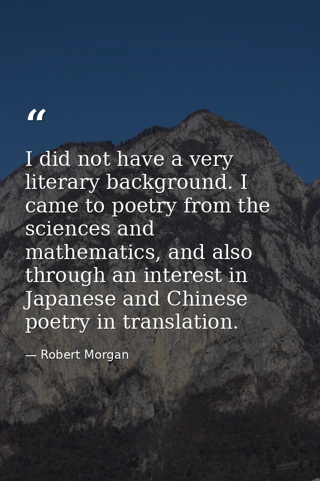I did not have a very literary background. I came to poetry from the sciences and mathematics, and also through an inter — Robert Morgan