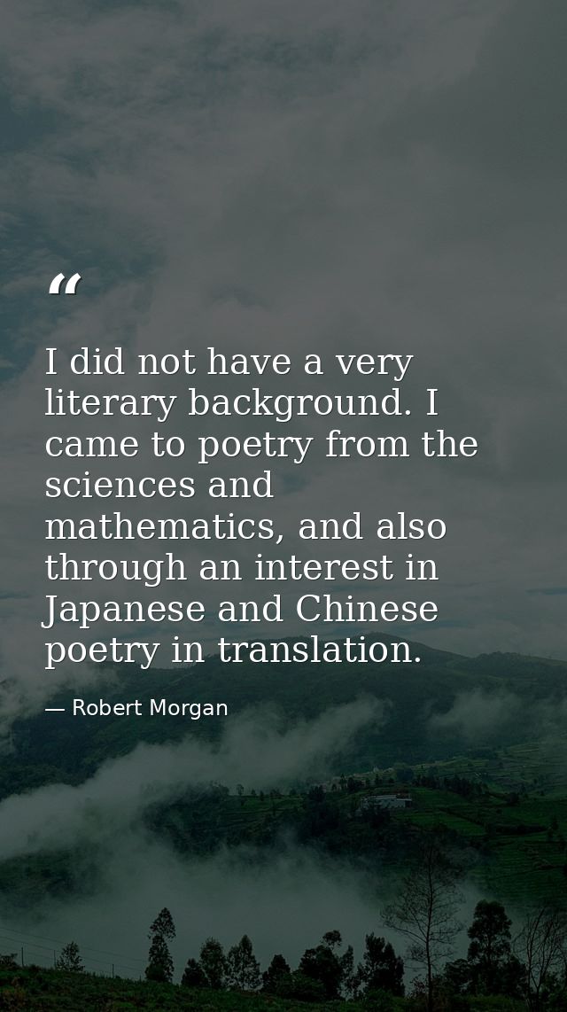 I did not have a very literary background. I came to poetry from the sciences and mathematics, and also through an inter — Robert Morgan
