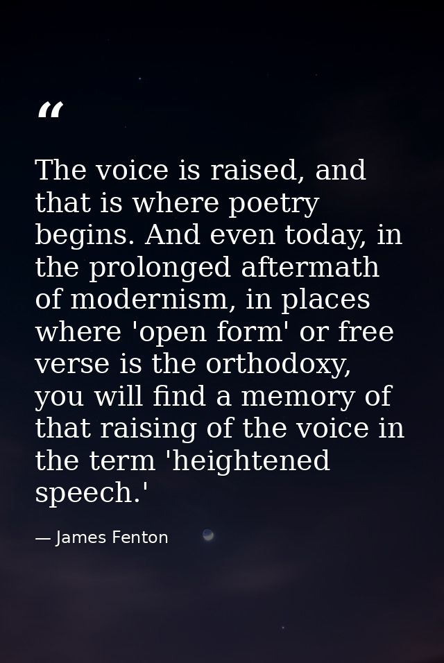 The voice is raised, and that is where poetry begins. And even today, in the prolonged aftermath of modernism, in places — James Fenton