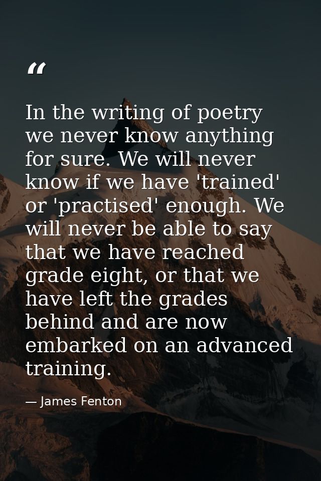 In the writing of poetry we never know anything for sure. We will never know if we have 'trained' or 'practised' enough. — James Fenton