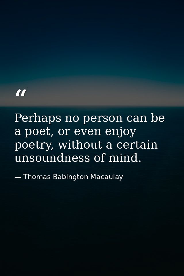 Perhaps no person can be a poet, or even enjoy poetry, without a certain unsoundness of mind. — Thomas Babington Macaulay