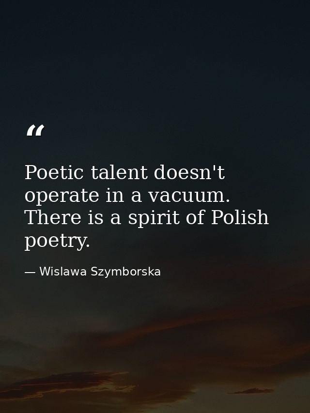 Poetic talent doesn't operate in a vacuum. There is a spirit of Polish poetry. — Wislawa Szymborska