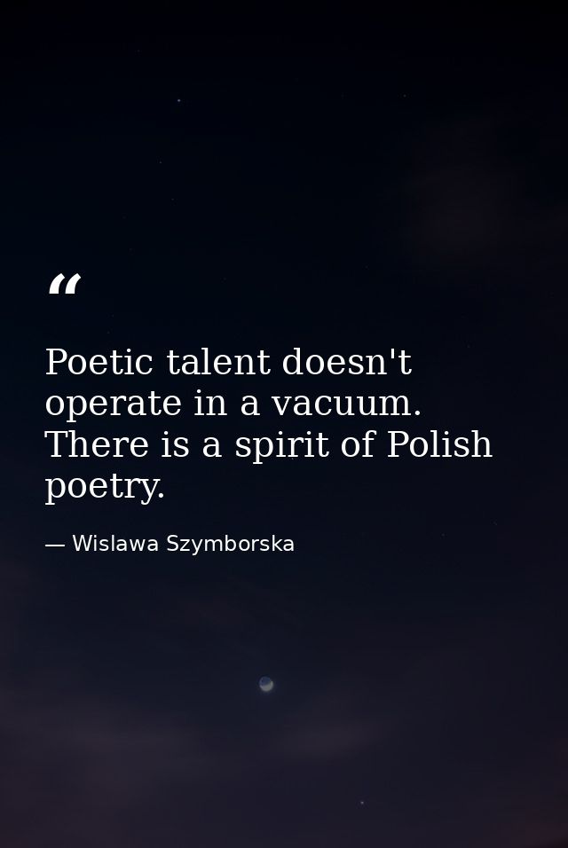 Poetic talent doesn't operate in a vacuum. There is a spirit of Polish poetry. — Wislawa Szymborska