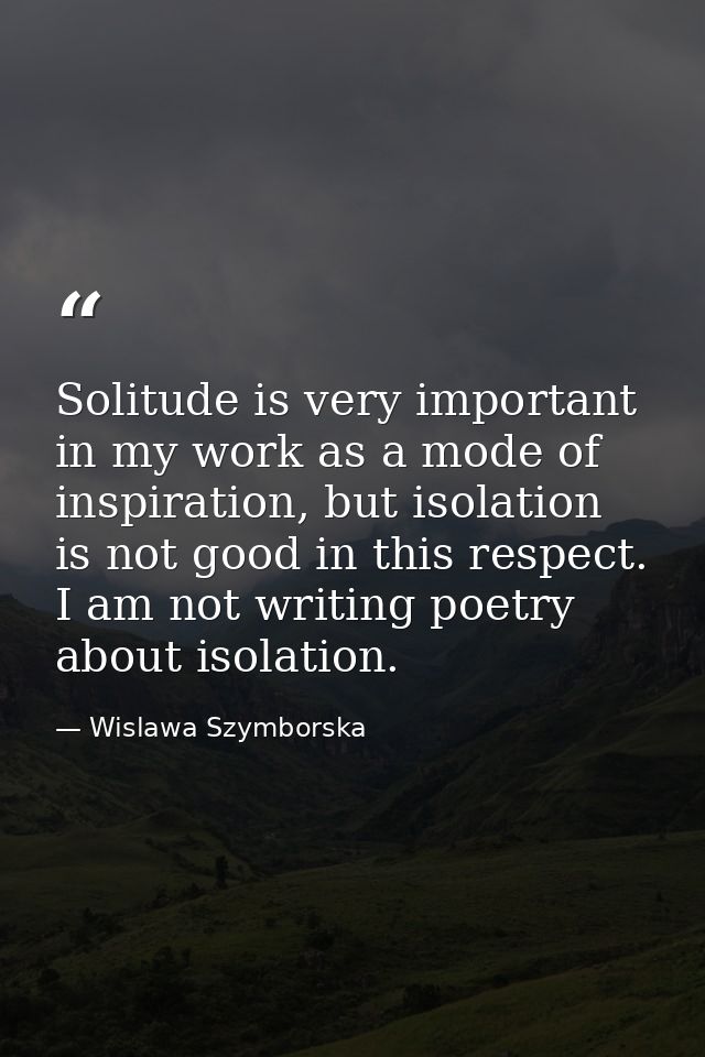 Solitude is very important in my work as a mode of inspiration, but isolation is not good in this respect. I am not writ — Wislawa Szymborska