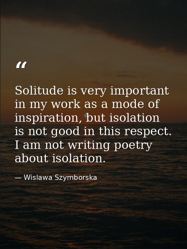 Solitude is very important in my work as a mode of inspiration, but isolation is not good in this respect. I am not writ — Wislawa Szymborska