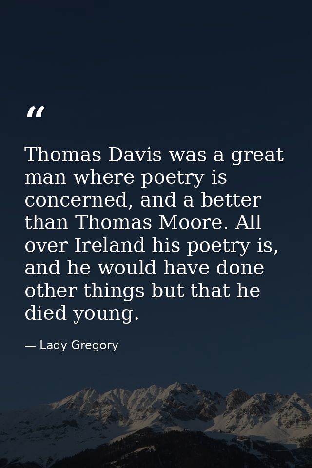 Thomas Davis was a great man where poetry is concerned, and a better than Thomas Moore. All over Ireland his poetry is,  — Lady Gregory