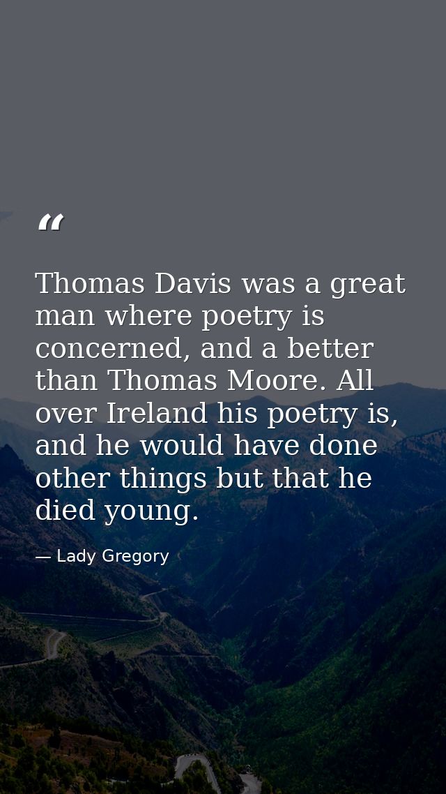 Thomas Davis was a great man where poetry is concerned, and a better than Thomas Moore. All over Ireland his poetry is,  — Lady Gregory
