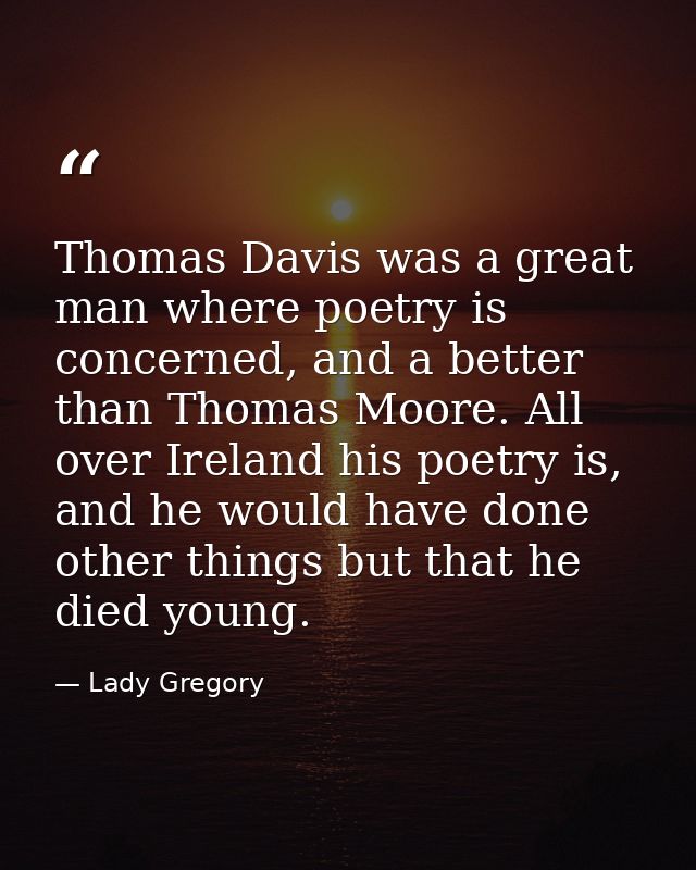 Thomas Davis was a great man where poetry is concerned, and a better than Thomas Moore. All over Ireland his poetry is,  — Lady Gregory
