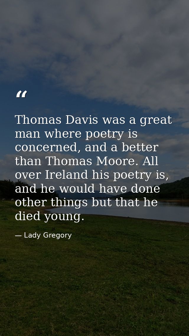 Thomas Davis was a great man where poetry is concerned, and a better than Thomas Moore. All over Ireland his poetry is,  — Lady Gregory