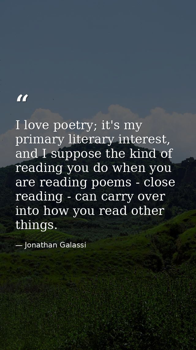 I love poetry; it's my primary literary interest, and I suppose the kind of reading you do when you are reading poems -  — Jonathan Galassi