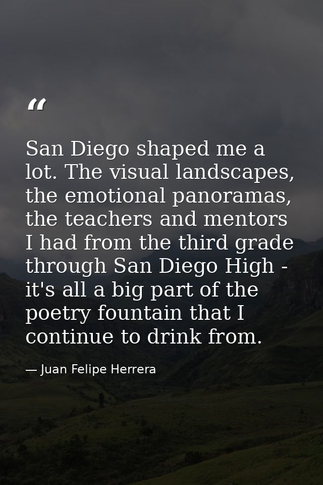 San Diego shaped me a lot. The visual landscapes, the emotional panoramas, the teachers and mentors I had from the third — Juan Felipe Herrera