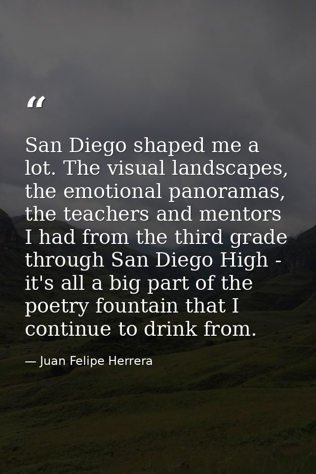 San Diego shaped me a lot. The visual landscapes, the emotional panoramas, the teachers and mentors I had from the third — Juan Felipe Herrera