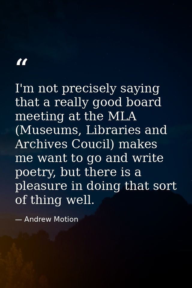I'm not precisely saying that a really good board meeting at the MLA (Museums, Libraries and Archives Coucil) makes me w — Andrew Motion