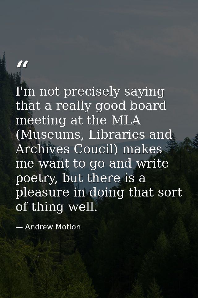 I'm not precisely saying that a really good board meeting at the MLA (Museums, Libraries and Archives Coucil) makes me w — Andrew Motion