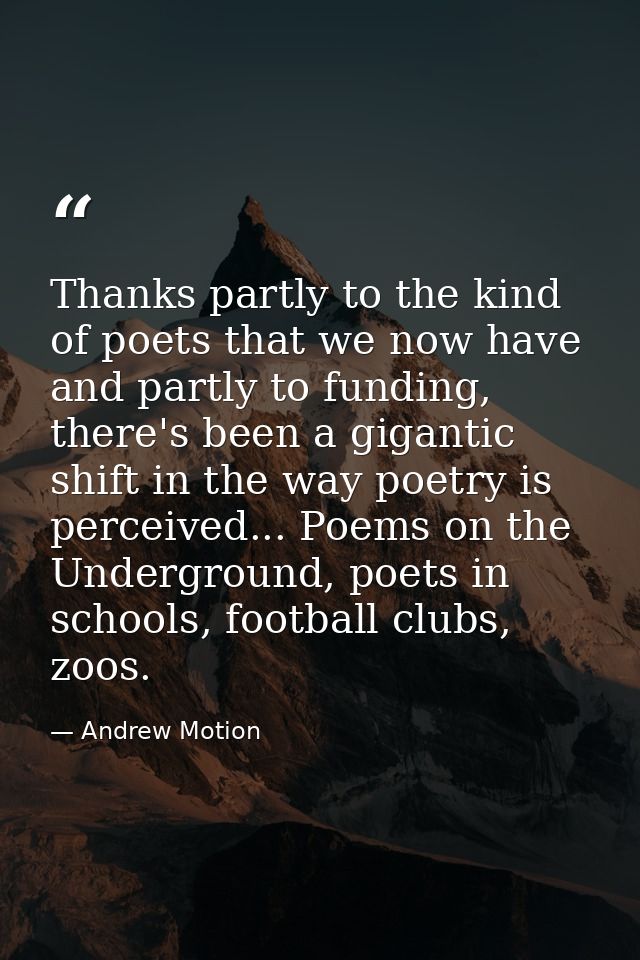 Thanks partly to the kind of poets that we now have and partly to funding, there's been a gigantic shift in the way poet — Andrew Motion