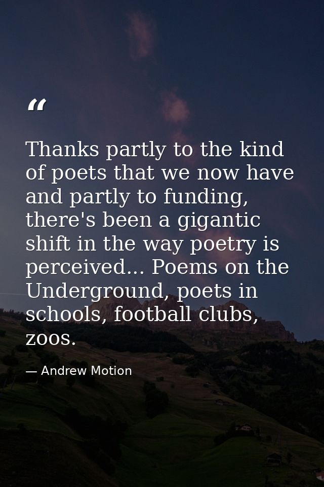 Thanks partly to the kind of poets that we now have and partly to funding, there's been a gigantic shift in the way poet — Andrew Motion