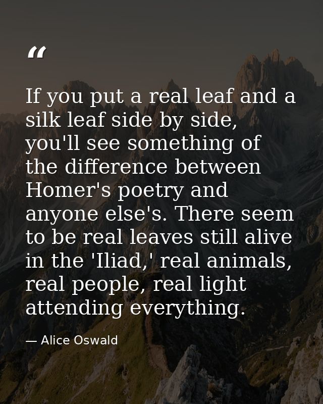 If you put a real leaf and a silk leaf side by side, you'll see something of the difference between Homer's poetry and a — Alice Oswald