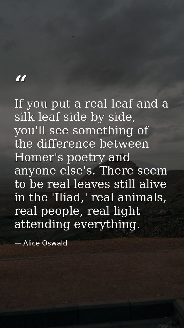 If you put a real leaf and a silk leaf side by side, you'll see something of the difference between Homer's poetry and a — Alice Oswald