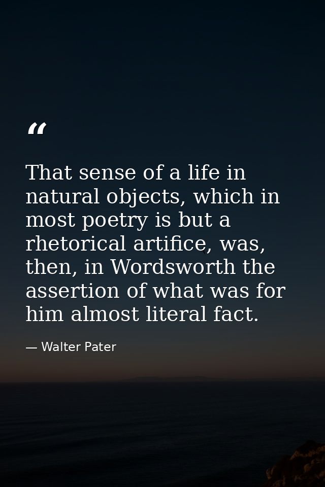 That sense of a life in natural objects, which in most poetry is but a rhetorical artifice, was, then, in Wordsworth the — Walter Pater